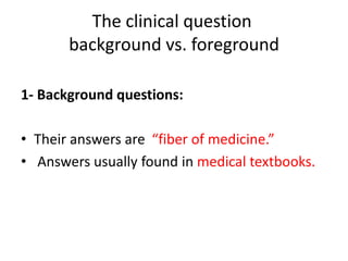 The clinical question
background vs. foreground
1- Background questions:
• Their answers are “fiber of medicine.”
• Answers usually found in medical textbooks.
 
