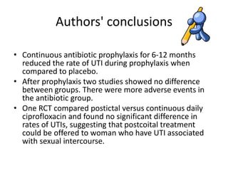 Authors' conclusions
• Continuous antibiotic prophylaxis for 6-12 months
reduced the rate of UTI during prophylaxis when
compared to placebo.
• After prophylaxis two studies showed no difference
between groups. There were more adverse events in
the antibiotic group.
• One RCT compared postictal versus continuous daily
ciprofloxacin and found no significant difference in
rates of UTIs, suggesting that postcoital treatment
could be offered to woman who have UTI associated
with sexual intercourse.
 