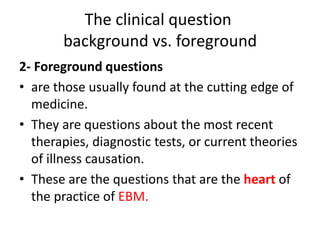 The clinical question
background vs. foreground
2- Foreground questions
• are those usually found at the cutting edge of
medicine.
• They are questions about the most recent
therapies, diagnostic tests, or current theories
of illness causation.
• These are the questions that are the heart of
the practice of EBM.
 