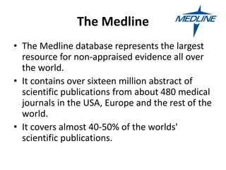 The Medline
• The Medline database represents the largest
resource for non-appraised evidence all over
the world.
• It contains over sixteen million abstract of
scientific publications from about 480 medical
journals in the USA, Europe and the rest of the
world.
• It covers almost 40-50% of the worlds'
scientific publications.
 