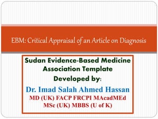 Sudan Evidence-Based Medicine Association Template
Developed by:
Dr. Imad Salah Ahmed Hassan
MD (UK) FACP FRCPI MemAcadMEd (UK) MSc (UK) MBBS (U of K)
EBM: Critical Appraisal of an Article on Diagnosis
 