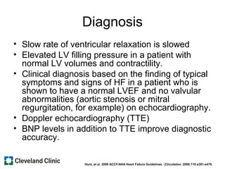 Diagnosis
• Slow rate of ventricular relaxation is slowed
• Elevated LV filling pressure in a patient with
normal LV volumes and contractility.
• Clinical diagnosis based on the finding of typical
symptoms and signs of HF in a patient who is
shown to have a normal LVEF and no valvular
abnormalities (aortic stenosis or mitral
regurgitation, for example) on echocardiography.
• Doppler echocardiography (TTE)
• BNP levels in addition to TTE improve diagnostic
accuracy.
Hunt, et al. 2009 ACCF/AHA Heart Failure Guidelines. (Circulation. 2009;119:e391-e479.
 