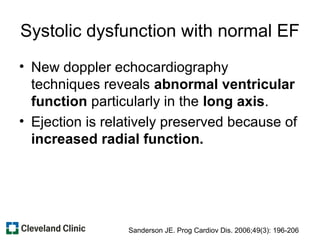 Systolic dysfunction with normal EF
• New doppler echocardiography
techniques reveals abnormal ventricular
function particularly in the long axis.
• Ejection is relatively preserved because of
increased radial function.
Sanderson JE. Prog Cardiov Dis. 2006;49(3): 196-206
 