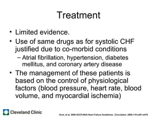 Treatment
• Limited evidence.
• Use of same drugs as for systolic CHF
justified due to co-morbid conditions
– Atrial fibrillation, hypertension, diabetes
mellitus, and coronary artery disease
• The management of these patients is
based on the control of physiological
factors (blood pressure, heart rate, blood
volume, and myocardial ischemia)
Hunt, et al. 2009 ACCF/AHA Heart Failure Guidelines. (Circulation. 2009;119:e391-e479.
 