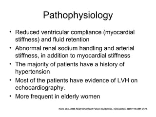 Pathophysiology
• Reduced ventricular compliance (myocardial
stiffness) and fluid retention
• Abnormal renal sodium handling and arterial
stiffness, in addition to myocardial stiffness
• The majority of patients have a history of
hypertension
• Most of the patients have evidence of LVH on
echocardiography.
• More frequent in elderly women
Hunt, et al. 2009 ACCF/AHA Heart Failure Guidelines. (Circulation. 2009;119:e391-e479.
 