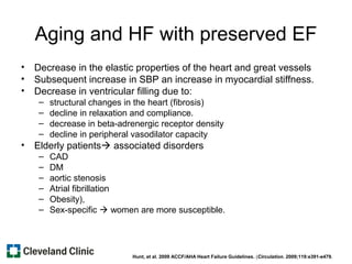 Aging and HF with preserved EF
• Decrease in the elastic properties of the heart and great vessels
• Subsequent increase in SBP an increase in myocardial stiffness.
• Decrease in ventricular filling due to:
– structural changes in the heart (fibrosis)
– decline in relaxation and compliance.
– decrease in beta-adrenergic receptor density
– decline in peripheral vasodilator capacity
• Elderly patients associated disorders
– CAD
– DM
– aortic stenosis
– Atrial fibrillation
– Obesity),
– Sex-specific  women are more susceptible.
Hunt, et al. 2009 ACCF/AHA Heart Failure Guidelines. (Circulation. 2009;119:e391-e479.
 