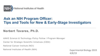 Ask an NIH Program Officer:
Tips and Tools for New & Early-Stage Investigators
Experimental Biology 2019
4/8/19
Norbert Tavares, Ph.D.
AAAS Science & Technology Policy Fellow / Program Manager
Center for Strategic Scientific Initiatives (CSSI)
National Cancer Institute (NCI)
National Institutes of Health (NIH)
 