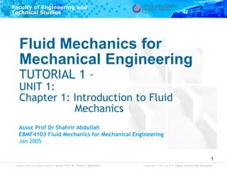 Subject Matter Expert/Author: Assoc Prof Dr Shahrir Abdullah 
Faculty of Engineering and 
Technical Studies 
Copyright © ODL Jan 2005 Open University Malaysia 
1 
Fluid Mechanics for Mechanical Engineering TUTORIAL 1 – UNIT 1: Chapter 1: Introduction to Fluid Mechanics 
Assoc Prof Dr Shahrir Abdullah 
EBMF4103 Fluid Mechanics for Mechanical Engineering 
Jan 2005  