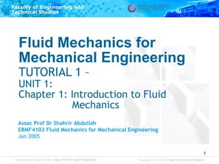 Faculty of Engineering and
Technical Studies

Fluid Mechanics for
Mechanical Engineering
TUTORIAL 1 –

UNIT 1:
Chapter 1: Introduction to Fluid
Mechanics
Assoc Prof Dr Shahrir Abdullah
EBMF4103 Fluid Mechanics for Mechanical Engineering
Jan 2005
1
Subject Matter Expert/Author: Assoc Prof Dr Shahrir Abdullah

Copyright © ODL Jan 2005 Open University Malaysia

 