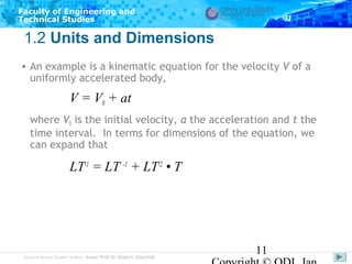 Faculty of Engineering and
Technical Studies

1.2 Units and Dimensions
• An example is a kinematic equation for the velocity V of a
uniformly accelerated body,

V = V0 + at
where V0 is the initial velocity, a the acceleration and t the
time interval. In terms for dimensions of the equation, we
can expand that

LT-1 = LT -1 + LT-2 • T

Subject Matter Expert/Author: Assoc Prof Dr Shahrir Abdullah

11

 