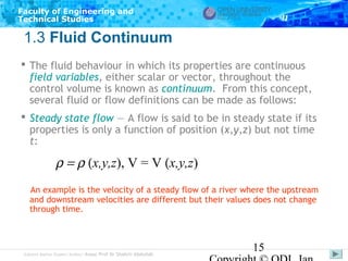 Faculty of Engineering and
Technical Studies

1.3 Fluid Continuum
 The fluid behaviour in which its properties are continuous
field variables, either scalar or vector, throughout the
control volume is known as continuum. From this concept,
several fluid or flow definitions can be made as follows:
 Steady state flow — A flow is said to be in steady state if its
properties is only a function of position (x,y,z) but not time
t:

ρ = ρ (x,y,z), V = V (x,y,z)
An example is the velocity of a steady flow of a river where the upstream
and downstream velocities are different but their values does not change
through time.

Subject Matter Expert/Author: Assoc Prof Dr Shahrir Abdullah

15

 