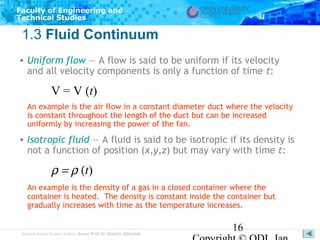 Faculty of Engineering and
Technical Studies

1.3 Fluid Continuum
• Uniform flow — A flow is said to be uniform if its velocity
and all velocity components is only a function of time t:

V = V (t)
An example is the air flow in a constant diameter duct where the velocity
is constant throughout the length of the duct but can be increased
uniformly by increasing the power of the fan.

• Isotropic fluid — A fluid is said to be isotropic if its density is
not a function of position (x,y,z) but may vary with time t:

ρ = ρ (t)
An example is the density of a gas in a closed container where the
container is heated. The density is constant inside the container but
gradually increases with time as the temperature increases.

Subject Matter Expert/Author: Assoc Prof Dr Shahrir Abdullah

16

 