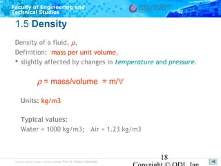 Faculty of Engineering and
Technical Studies

1.5 Density
Density of a fluid, ρ,
Definition: mass per unit volume,
 slightly affected by changes in temperature and pressure.

ρ = mass/volume = m/∀
Units: kg/m3
Typical values:
Water = 1000 kg/m3; Air = 1.23 kg/m3

Subject Matter Expert/Author: Assoc Prof Dr Shahrir Abdullah

18

 