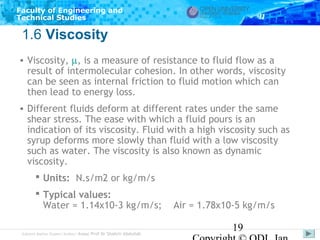 Faculty of Engineering and
Technical Studies

1.6 Viscosity
• Viscosity, µ, is a measure of resistance to fluid flow as a
result of intermolecular cohesion. In other words, viscosity
can be seen as internal friction to fluid motion which can
then lead to energy loss.
• Different fluids deform at different rates under the same
shear stress. The ease with which a fluid pours is an
indication of its viscosity. Fluid with a high viscosity such as
syrup deforms more slowly than fluid with a low viscosity
such as water. The viscosity is also known as dynamic
viscosity.
 Units: N.s/m2 or kg/m/s
 Typical values:
Water = 1.14x10-3 kg/m/s;
Subject Matter Expert/Author: Assoc Prof Dr Shahrir Abdullah

Air = 1.78x10-5 kg/m/s

19

 