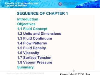 Faculty of Engineering and
Technical Studies

SEQUENCE OF CHAPTER 1
Introduction
Objectives
1.1 Fluid Concept
1.2 Units and Dimensions
1.3 Fluid Continuum
1.4 Flow Patterns
1.5 Fluid Density
1.6 Viscosity
1.7 Surface Tension
1.8 Vapour Pressure
Summary
Subject Matter Expert/Author: Assoc Prof Dr Shahrir Abdullah

2

 