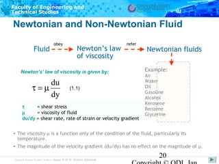 Faculty of Engineering and
Technical Studies

Newtonian and Non-Newtonian Fluid
Fluid

obey

Newton’s law
of viscosity

refer

Newton’s’ law of viscosity is given by;

du
τ=µ
dy

(1.1)

τ
= shear stress
µ
= viscosity of fluid
du/dy = shear rate, rate of strain or velocity gradient

Newtonian fluids
Example:
Air
Water
Oil
Gasoline
Alcohol
Kerosene
Benzene
Glycerine

• The viscosity µ is a function only of the condition of the fluid, particularly its
temperature.
• The magnitude of the velocity gradient (du/dy) has no effect on the magnitude of µ.
Subject Matter Expert/Author: Assoc Prof Dr Shahrir Abdullah

20

 