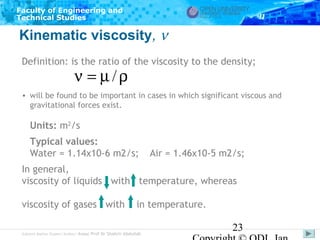 Faculty of Engineering and
Technical Studies

Kinematic viscosity, ν
Definition: is the ratio of the viscosity to the density;

ν = µ/ρ

• will be found to be important in cases in which significant viscous and
gravitational forces exist.

Units: m2/s
Typical values:
Water = 1.14x10-6 m2/s;

Air = 1.46x10-5 m2/s;

In general,
viscosity of liquids with temperature, whereas
viscosity of gases with

in temperature.

Subject Matter Expert/Author: Assoc Prof Dr Shahrir Abdullah

23

 
