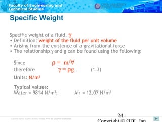 Faculty of Engineering and
Technical Studies

Specific Weight
Specific weight of a fluid, γ
• Definition: weight of the fluid per unit volume
• Arising from the existence of a gravitational force
• The relationship γ and g can be found using the following:
Since
therefore

ρ = m/∀
γ = ρg

(1.3)

Units: N/m3
Typical values:
Water = 9814 N/m3;

Subject Matter Expert/Author: Assoc Prof Dr Shahrir Abdullah

Air = 12.07 N/m3

24

 