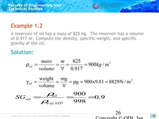 Faculty of Engineering and
Technical Studies

Example 1.2
A reservoir of oil has a mass of 825 kg. The reservoir has a volume
of 0.917 m3. Compute the density, specific weight, and specific
gravity of the oil.

Solution:
ρ oil

mass
m
825
=
= =
= 900kg / m 3
volume ∀ 0.917

γ oil

weight mg
=
=
= ρg = 900 x 9.81 = 8829 N / m 3
volume
∀

SGoil

ρ
900
oil
=
=
=0.9
ρ @ STP
998
w

Subject Matter Expert/Author: Assoc Prof Dr Shahrir Abdullah

26

 