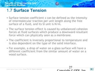 Faculty of Engineering and
Technical Studies

1.7 Surface Tension
• Surface tension coefficient s can be defined as the intensity
of intermolecular traction per unit length along the free
surface of a fluid, and its SI unit is N/m.
• The surface tension effect is caused by unbalanced cohesion
forces at fluid surfaces which produce a downward resultant
force which can physically seen as a membrane.
• The coefficient is inversely proportional to temperature and
is also dependent on the type of the solid interface.
• For example, a drop of water on a glass surface will have a
different coefficient from the similar amount of water on a
wood surface.

Subject Matter Expert/Author: Assoc Prof Dr Shahrir Abdullah

27

 