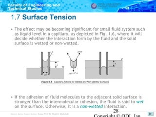 Faculty of Engineering and
Technical Studies

1.7 Surface Tension
• The effect may be becoming significant for small fluid system such
as liquid level in a capillary, as depicted in Fig. 1.6, where it will
decide whether the interaction form by the fluid and the solid
surface is wetted or non-wetted.

• If the adhesion of fluid molecules to the adjacent solid surface is
stronger than the intermolecular cohesion, the fluid is said to wet
on the surface. Otherwise, it is a non-wetted interaction.
Subject Matter Expert/Author: Assoc Prof Dr Shahrir Abdullah

28

 