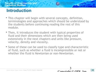 Faculty of Engineering and
Technical Studies

Introduction
 This chapter will begin with several concepts, definition,
terminologies and approaches which should be understood by
the students before continuing reading the rest of this
module.
 Then, it introduces the student with typical properties of
fluid and their dimensions which are then being used
extensively in the next chapters and units like pressure,
velocity, density and viscosity.
 Some of these can be used to classify type and characteristic
of fluid, such as whether a fluid is incompressible or not or
whether the fluid is Newtonian or non-Newtonian.

Subject Matter Expert/Author: Assoc Prof Dr Shahrir Abdullah

3

 