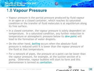 Faculty of Engineering and
Technical Studies

1.8 Vapour Pressure
• Vapour pressure is the partial pressure produced by fluid vapour
in an open or a closed container, which reaches its saturated
condition or the transfer of fluid molecules is at equilibrium along
its free surface.
• In a closed container, the vapour pressure is solely dependent on
temperature. In a saturated condition, any further reduction in
temperature or atmospheric pressure below its dew point will
lead to the formation of water droplets.
• On the other hand, boiling occurs when the absolute fluid
pressure is reduced until it is lower than the vapour pressure of
the fluid at that temperature.
• For a network of pipes, the pressure at a point can be lower than
the vapour pressure, for example, at the suction section of a
pump. Otherwise, vapour bubbles will start to form and this
phenomenon is termed as cavitation.
Subject Matter Expert/Author: Assoc Prof Dr Shahrir Abdullah

30

 