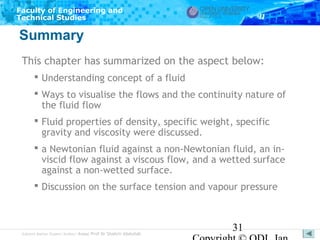 Faculty of Engineering and
Technical Studies

Summary
This chapter has summarized on the aspect below:
 Understanding concept of a fluid
 Ways to visualise the flows and the continuity nature of
the fluid flow
 Fluid properties of density, specific weight, specific
gravity and viscosity were discussed.
 a Newtonian fluid against a non-Newtonian fluid, an inviscid flow against a viscous flow, and a wetted surface
against a non-wetted surface.
 Discussion on the surface tension and vapour pressure

Subject Matter Expert/Author: Assoc Prof Dr Shahrir Abdullah

31

 