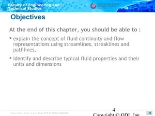 Faculty of Engineering and
Technical Studies

Objectives
At the end of this chapter, you should be able to :
 explain the concept of fluid continuity and flow
representations using streamlines, streaklines and
pathlines,
 Identify and describe typical fluid properties and their
units and dimensions

Subject Matter Expert/Author: Assoc Prof Dr Shahrir Abdullah

4

 