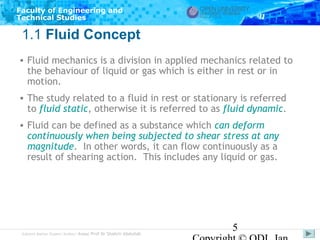 Faculty of Engineering and
Technical Studies

1.1 Fluid Concept
• Fluid mechanics is a division in applied mechanics related to
the behaviour of liquid or gas which is either in rest or in
motion.
• The study related to a fluid in rest or stationary is referred
to fluid static, otherwise it is referred to as fluid dynamic.
• Fluid can be defined as a substance which can deform
continuously when being subjected to shear stress at any
magnitude. In other words, it can flow continuously as a
result of shearing action. This includes any liquid or gas.

Subject Matter Expert/Author: Assoc Prof Dr Shahrir Abdullah

5

 