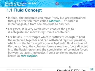 Faculty of Engineering and
Technical Studies

1.1 Fluid Concept
 In fluid, the molecules can move freely but are constrained
through a traction force called cohesion. This force is
interchangeable from one molecule to another.
 For gases, it is very weak which enables the gas to
disintegrate and move away from its container.
 For liquids, it is stronger which is sufficient enough to hold
the molecule together and can withstand high compression,
which is suitable for application as hydraulic fluid such as oil.
On the surface, the cohesion forms a resultant force directed
into the liquid region and the combination of cohesion forces
between adjacent molecules from a tensioned membrane
known as free surface.

Subject Matter Expert/Author: Assoc Prof Dr Shahrir Abdullah

9

 