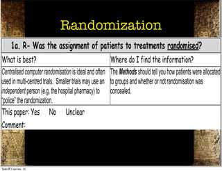 THERAPY STUDY: Are the results of the trial valid? (Internal Validity)
What question did the study ask?
Patients –        Randomization
                 Intervention - Comparison -                                                Outcome(s) -
         1a. R- Was the assignment of patients to treatments randomised?
What is best?                                             Where do I find the information?
Centralised computer randomisation is ideal and often     The Methods should tell you how patients were allocated
used in multi-centred trials. Smaller trials may use an   to groups and whether or not randomisation was
independent person (e.g, the hospital pharmacy) to        concealed.
“police” the randomization.
This paper: Yes No Unclear
Comment:
         1b. R- Were the groups similar at the start of the trial?
What is best?                                          Where do I find the information?
If the randomisation process worked (that is, achieved The Results should have a table of "Baseline
วันศุกร์ท่ี 5 ตุลาคม 12
 