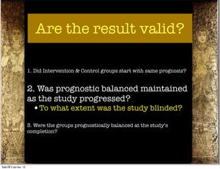 Are the result valid?

                          1. Did Intervention & Control groups start with same prognosis?


                          2. Was prognostic balanced maintained
                          as the study progressed?
                            •To what extent was the study blinded?
                          3. Were the groups prognostically balanced at the study’s
                          completion?




วันศุกร์ท่ี 5 ตุลาคม 12
 