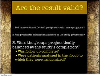 Are the result valid?

                          1. Did Intervention & Control groups start with same prognosis?


                          2. Was prognostic balanced maintained as the study progressed?


                          3. Were the groups prognostically
                          balanced at the study’s completion?
                            •Was follow up complete?
                            •Were patients analyzed in the group to
                            which they were randomized?



วันศุกร์ท่ี 5 ตุลาคม 12
 