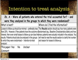 Apart from the intervention the patients in the different Look in the Methods section for the follow-up schedule,
 groups should be treated the same, eg., additional        and permitted additional treatments, etc and in Results
 treatments or tests.                                      for actual use.
                     Intention to treat analysis
 This paper: Yes No Unclear
 Comment:
          2b. A – Were all patients who entered the trial accounted for? – and
          were they analysed in the groups to which they were randomised?
 What is best?                                              Where do I find the information?
 Losses to follow-up should be minimal – preferably less The Results section should say how many patients were
 than 20%. However, if few patients have the outcome of andomised (eg., Baseline Characteristics table) and how
 interest, then even small losses to follow-up can bias the many patients were actually included in the analysis. You
 results. Patients should also be analysed in the groups will need to read the results section to clarify the number
 to which they were randomised – ‘intention-to-treat and reason for losses to follow-up.
 analysis’.
 This paper: Yes No Unclear
 Comment:
          3. M - Were measures objective or were the patients and clinicians kept
          “blind” to which treatment was being received?
วันศุกร์ท่ี 5 ตุลาคม 12
 