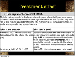 Critical Appraisal for Therapy
Articles
                             Treatment effect
What were the results?
     1. How large was the treatment effect?
Most often results are presented as dichotomous outcomes (yes or not outcomes that happen or don't happen)
and can include such outcomes as cancer recurrence, myocardial infarction and death. Consider a study in which
15% (0.15) of the control group died and 10% (0.10) of the treatment group died after 2 years of treatment. The
results can be expressed in many ways as shown below.

What is the measure?                                 What does it mean?
Relative Risk (RR) = risk of the outcome in the The relative risk tells us how many times more likely it is that
treatment group / risk of the outcome in the control an event will occur in the treatment group relative to the control
group.                                               group. An RR of 1 means that there is no difference between
                                                     the two groups thus, the treatment had no effect. An RR < 1
                                                     means that the treatment decreases the risk of the outcome.
                                                     An RR > 1 means that the treatment increased the risk of the
                                                     outcome.
In our example, the RR = 0.10/0.15 = 0.67            Since the RR < 1, the treatment decreases the risk of death.
Absolute Risk Reduction (ARR) = risk of the The absolute risk reduction tells us the absolute difference in
outcomeาคม 12 control group - risk of the outcome the rates of events between the two groups and gives an
วันศุกร์ท่ี 5 ตุล
                  in the
 