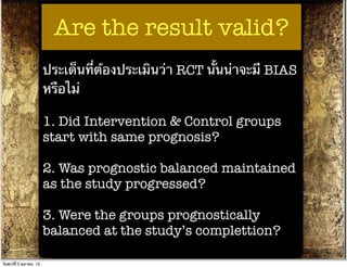 Are the result valid?
                          ประเด็นที่ต้องประเมินว่า RCT นั้นน่าจะมี BIAS
                          หรือไม่

                          1. Did Intervention & Control groups
                          start with same prognosis?

                          2. Was prognostic balanced maintained
                          as the study progressed?

                          3. Were the groups prognostically
                          balanced at the study’s complettion?

วันศุกร์ท่ี 5 ตุลาคม 12
 