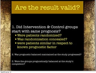 Are the result valid?

                          1. Did Intervention & Control groups
                          start with same prognosis?
                            •Were patients randomized?
                            •Was randomization concealed?
                            •were patients similar in respect to
                              known prognostic factor

                          2. Was prognostic balanced maintained as the study progressed?


                          3. Were the groups prognostically balanced at the study’s
                          completion?


วันศุกร์ท่ี 5 ตุลาคม 12
 