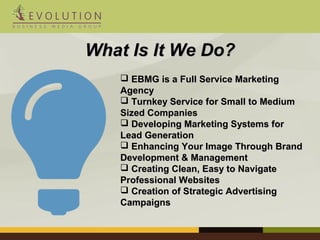 WWhhaatt IIss IItt WWee DDoo?? 
 EEBBMMGG iiss aa FFuullll SSeerrvviiccee MMaarrkkeettiinngg 
AAggeennccyy 
 TTuurrnnkkeeyy SSeerrvviiccee ffoorr SSmmaallll ttoo MMeeddiiuumm 
SSiizzeedd CCoommppaanniieess 
 DDeevveellooppiinngg MMaarrkkeettiinngg SSyysstteemmss ffoorr 
LLeeaadd GGeenneerraattiioonn 
 EEnnhhaanncciinngg YYoouurr IImmaaggee TThhrroouugghh BBrraanndd 
DDeevveellooppmmeenntt && MMaannaaggeemmeenntt 
 CCrreeaattiinngg CClleeaann,, EEaassyy ttoo NNaavviiggaattee 
PPrrooffeessssiioonnaall WWeebbssiitteess 
 CCrreeaattiioonn ooff SSttrraatteeggiicc AAddvveerrttiissiinngg 
CCaammppaaiiggnnss 
 
