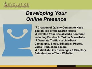 DDeevveellooppiinngg YYoouurr 
OOnnlliinnee PPrreesseennccee 
 CCrreeaattiioonn ooff QQuuaalliittyy CCoonntteenntt ttoo KKeeeepp 
YYoouu oonn TToopp ooff tthhee SSeeaarrcchh RRaannkkss 
 DDeevveelloopp YYoouurr SSoocciiaall MMeeddiiaa FFoooottpprriinntt 
IInncclluuddiinngg FFaacceebbooookk,, TTwwiitttteerr && YYoouuTTuubbee 
 GGeenneerraattee TTrraaffffiicc vviiaa LLiinnkk--BBaacckk 
CCaammppaaiiggnnss,, BBllooggss,, EEddiittoorriiaallss,, PPhhoottooss,, 
VViiddeeoo PPrroodduuccttiioonn && MMoorree 
 EEssttaabblliisshh LLiinnkk EExxcchhaannggeess && DDiirreeccttoorryy 
SSuubbmmiissssiioonnss ooff YYoouurr WWeebbssiittee 
 