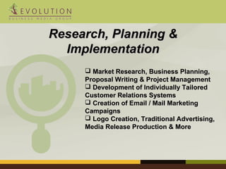 RReesseeaarrcchh,, PPllaannnniinngg && 
IImmpplleemmeennttaattiioonn 
 MMaarrkkeett RReesseeaarrcchh,, BBuussiinneessss PPllaannnniinngg,, 
PPrrooppoossaall WWrriittiinngg && PPrroojjeecctt MMaannaaggeemmeenntt 
 DDeevveellooppmmeenntt ooff IInnddiivviidduuaallllyy TTaaiilloorreedd 
CCuussttoommeerr RReellaattiioonnss SSyysstteemmss 
 CCrreeaattiioonn ooff EEmmaaiill // MMaaiill MMaarrkkeettiinngg 
CCaammppaaiiggnnss 
 LLooggoo CCrreeaattiioonn,, TTrraaddiittiioonnaall AAddvveerrttiissiinngg,, 
MMeeddiiaa RReelleeaassee PPrroodduuccttiioonn && MMoorree 
 