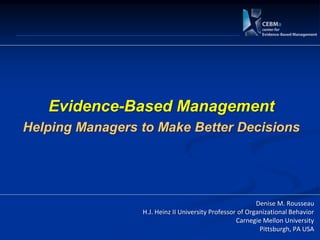 Evidence-Based Management
Helping Managers to Make Better Decisions




                                                          Denise M. Rousseau
                 H.J. Heinz II University Professor of Organizational Behavior
                                                   Carnegie Mellon University
                                                           Pittsburgh, PA USA
 