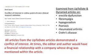 Examined from UpToDate &
Dynamed articles on:
• erectile dysfunction
• fibromyalgia
• hypogonadism
• Psoriasis
• rheumatoid arthritis
• Crohn's disease

All articles from the UpToDate articles demonstrated a
conflict of interest. At times, the editor and author would have
a financial relationship with a company whose drug was
mentioned within the article.

 