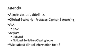 Agenda
• A note about guidelines
• Clinical Scenario: Prostate Cancer Screening
• Ask
• PICO

• Acquire
• PubMed
• National Guidelines Clearinghouse

• What about clinical information tools?

 
