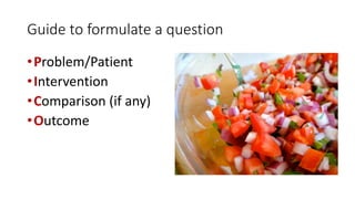 Guide to formulate a question
• Problem/Patient
• Intervention
• Comparison (if any)
• Outcome

 