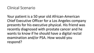 Clinical Scenario
Your patient is a 50 year old African-American
Chief Executive Officer for a Los Angeles company
presents for his executive physical. His friend was
recently diagnosed with prostate cancer and he
wants to know if he should have a digital rectal
examination and/or PSA. How would you
respond?

 