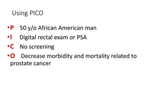 Using PICO
•P
•I
•C
•O

50 y/o African American man
Digital rectal exam or PSA
No screening
Decrease morbidity and mortality related to
prostate cancer

 