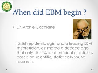 When did EBM begin ?
• Dr. Archie Cochrane
(British epidemiologist and a leading EBM
theoretician, estimated a decade ago
that only 15-20% of all medical practice is
based on scientific, statistically sound
research.
14
 