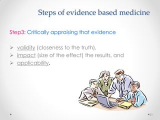 Steps of evidence based medicine
Step3: Critically appraising that evidence
 validity (closeness to the truth),
 impact (size of the effect) the results, and
 applicability.
21
 