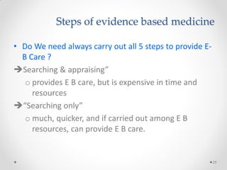 Steps of evidence based medicine
• Do We need always carry out all 5 steps to provide E-
B Care ?
Searching & appraising”
o provides E B care, but is expensive in time and
resources
“Searching only”
o much, quicker, and if carried out among E B
resources, can provide E B care.
25
 